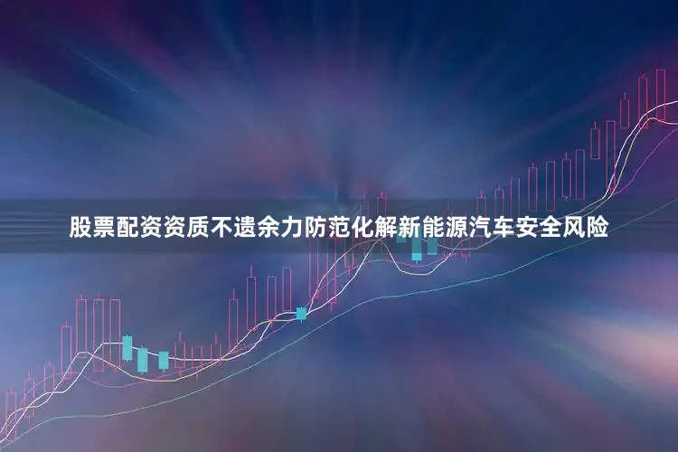 股票配资资质不遗余力防范化解新能源汽车安全风险