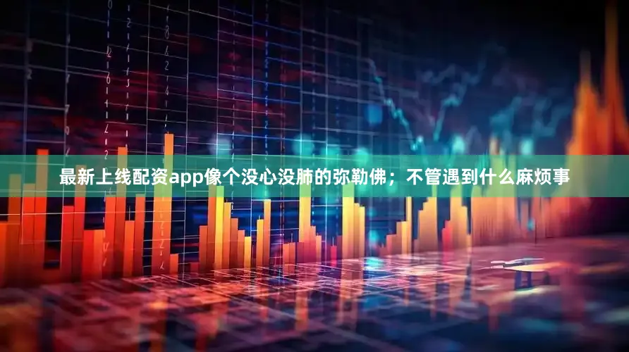 最新上线配资app像个没心没肺的弥勒佛；不管遇到什么麻烦事