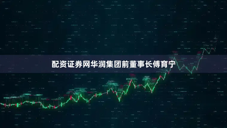 配资证券网华润集团前董事长傅育宁