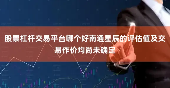 股票杠杆交易平台哪个好南通星辰的评估值及交易作价均尚未确定