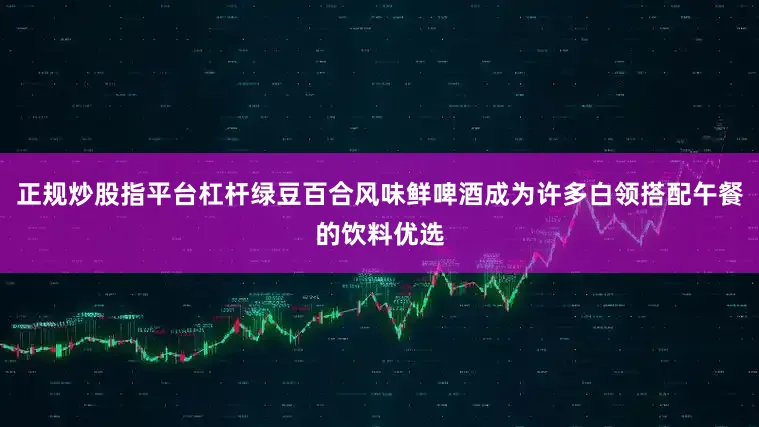 正规炒股指平台杠杆绿豆百合风味鲜啤酒成为许多白领搭配午餐的饮料优选