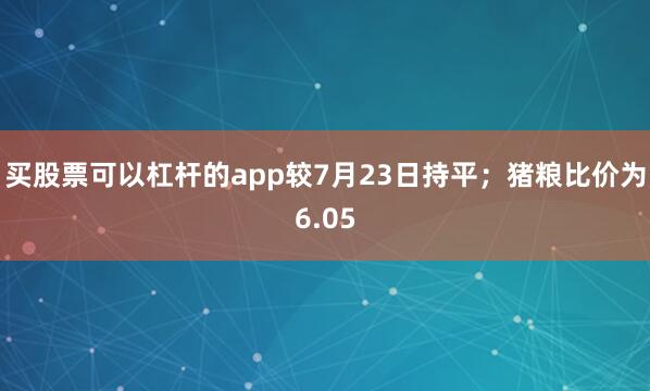 买股票可以杠杆的app较7月23日持平；猪粮比价为6.05