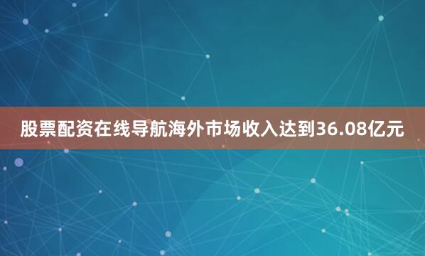 股票配资在线导航海外市场收入达到36.08亿元
