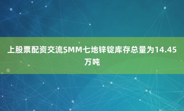上股票配资交流SMM七地锌锭库存总量为14.45万吨