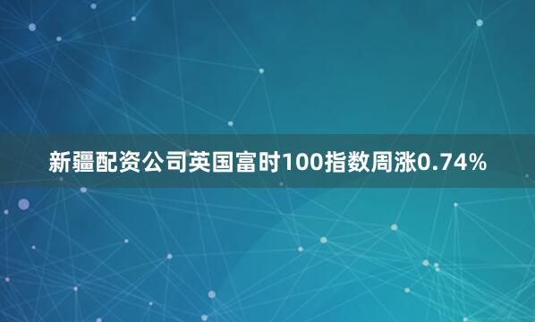 新疆配资公司英国富时100指数周涨0.74%