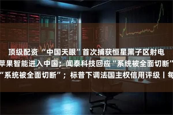 顶级配资 “中国天眼”首次捕获恒星黑子区射电暴信号；库克：正推动苹果智能进入中国；闻泰科技回应“系统被全面切断”；标普下调法国主权信用评级丨每经早参