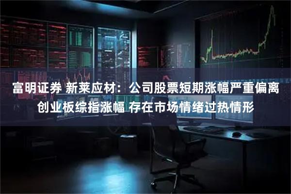 富明证券 新莱应材：公司股票短期涨幅严重偏离创业板综指涨幅 存在市场情绪过热情形