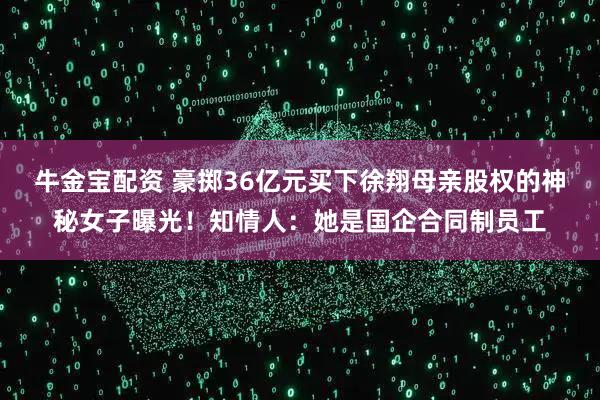 牛金宝配资 豪掷36亿元买下徐翔母亲股权的神秘女子曝光！知情人：她是国企合同制员工