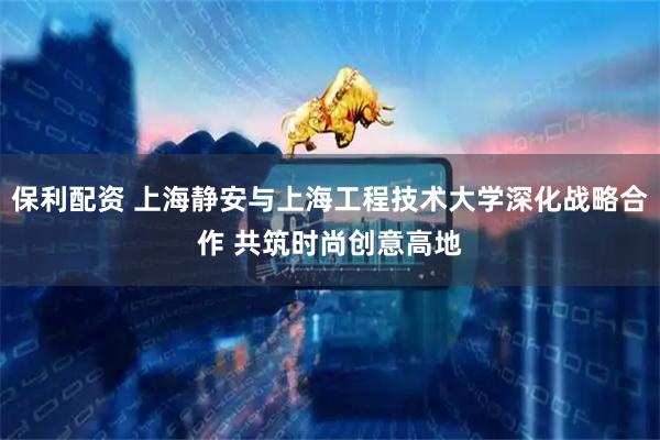 保利配资 上海静安与上海工程技术大学深化战略合作 共筑时尚创意高地