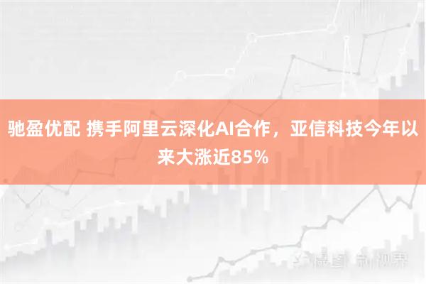 驰盈优配 携手阿里云深化AI合作，亚信科技今年以来大涨近85%