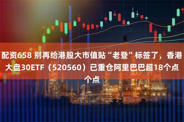 配资658 别再给港股大市值贴“老登”标签了，香港大盘30ETF（520560）已重仓阿里巴巴超18个点
