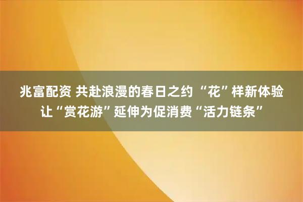 兆富配资 共赴浪漫的春日之约 “花”样新体验让“赏花游”延伸为促消费“活力链条”