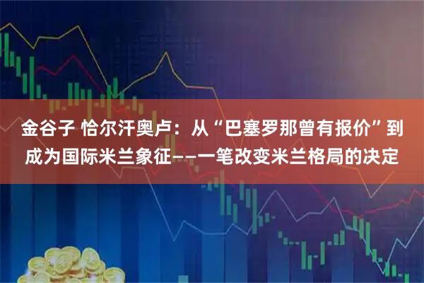金谷子 恰尔汗奥卢：从“巴塞罗那曾有报价”到成为国际米兰象征——一笔改变米兰格局的决定