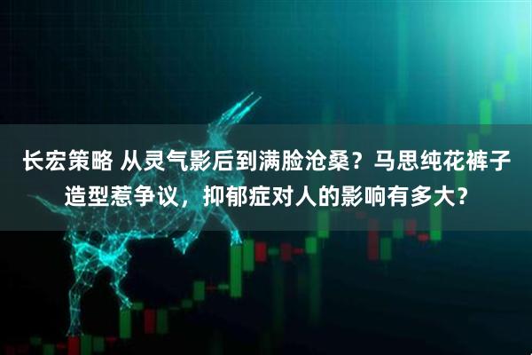 长宏策略 从灵气影后到满脸沧桑？马思纯花裤子造型惹争议，抑郁症对人的影响有多大？