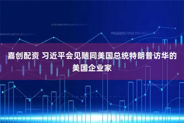 嘉创配资 习近平会见随同美国总统特朗普访华的美国企业家