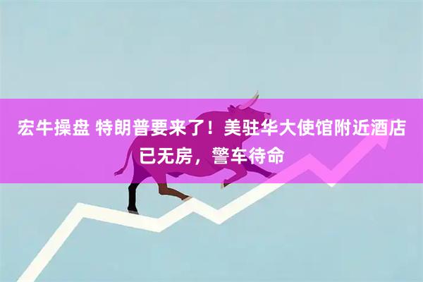 宏牛操盘 特朗普要来了！美驻华大使馆附近酒店已无房，警车待命