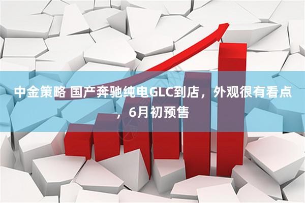 中金策略 国产奔驰纯电GLC到店，外观很有看点，6月初预售