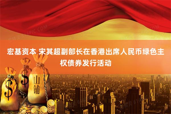 宏基资本 宋其超副部长在香港出席人民币绿色主权债券发行活动
