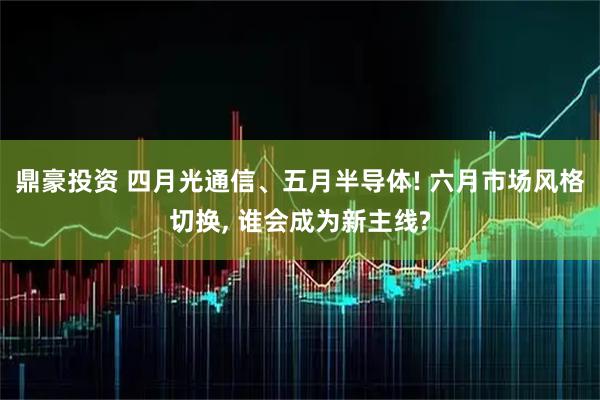 鼎豪投资 四月光通信、五月半导体! 六月市场风格切换, 谁会成为新主线?